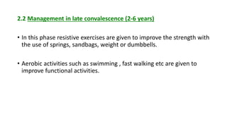 2.2 Management in late convalescence (2-6 years)
• In this phase resistive exercises are given to improve the strength with
the use of springs, sandbags, weight or dumbbells.
• Aerobic activities such as swimming , fast walking etc are given to
improve functional activities.
 