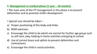 3. Management in residual phase (1 year – 18 months)
• The main aims of the PT management in this phase is to prevent
deformities and to promote child’s development.
• Special care should be taken –
a) Proper positioning of the body and limbs.
b) ROM exercises.
c) Encourage the child to do which are normal for his/her age group such
as self-care, play, helping in home activities and going to school.
d) Use of correct brace and splints to prevent deformities and
contractures.
e) Encourage the child in social activities.
 