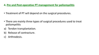 4. Pre and Post-operative PT management for poliomyelitis
• Treatment of PT will depend on the surgical procedures.
• There are mainly three types of surgical procedures used to treat
poliomyelitis
a) Tendon transplantation.
b) Release of contracture.
c) Arthrodesis.
 