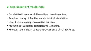 B) Post-operative PT management
• Gentle PROM exercises followed by assisted exercises.
• Re-education by biofeedback and electrical stimulation.
• US or friction massage to mobilize the scar.
• Proper mobilization by doing passive stretching.
• Re-education and gait to avoid re-occurrence of contractures.
 