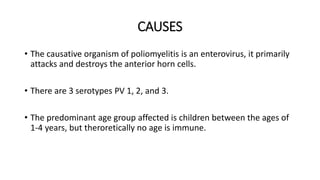CAUSES
• The causative organism of poliomyelitis is an enterovirus, it primarily
attacks and destroys the anterior horn cells.
• There are 3 serotypes PV 1, 2, and 3.
• The predominant age group affected is children between the ages of
1-4 years, but theroretically no age is immune.
 