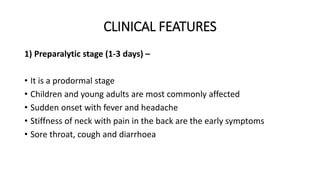 CLINICAL FEATURES
1) Preparalytic stage (1-3 days) –
• It is a prodormal stage
• Children and young adults are most commonly affected
• Sudden onset with fever and headache
• Stiffness of neck with pain in the back are the early symptoms
• Sore throat, cough and diarrhoea
 