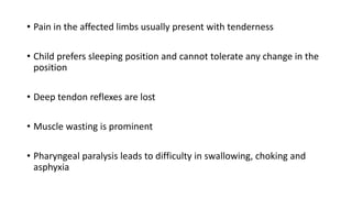 • Pain in the affected limbs usually present with tenderness
• Child prefers sleeping position and cannot tolerate any change in the
position
• Deep tendon reflexes are lost
• Muscle wasting is prominent
• Pharyngeal paralysis leads to difficulty in swallowing, choking and
asphyxia
 