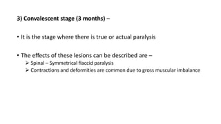 3) Convalescent stage (3 months) –
• It is the stage where there is true or actual paralysis
• The effects of these lesions can be described are –
 Spinal – Symmetrical flaccid paralysis
 Contractions and deformities are common due to gross muscular imbalance
 
