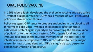 ORAL POLIO VACCINE
In 1961 Albert Sabin developed the oral polio vaccine and also called
"Trivalent oral polio vaccine". OPV has a mixture of live , attenuated
poliovirus strains of all three o
Poliovirus types OPV tends to produce antibodies in the blood to all
three types polio virus . When a child contact infection these
antibodies protect against paralysis by preventing the transmission
of poliovirus to the nervous system. OPV triggers local, mucosal
immune response in the mucous membrane of the intestine.This
intestinal immune response to OPV is considered to be the major
reason for mass campaigns with OPV can quickly stop person to
person transmission of poliovirus.
 