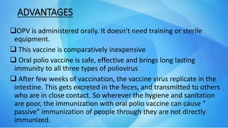 ADVANTAGES
OPV is administered orally. It doesn't need training or sterile
equipment.
 This vaccine is comparatively inexpensive
 Oral polio vaccine is safe, effective and brings long lasting
immunity to all three types of poliovirus
 After few weeks of vaccination, the vaccine virus replicate in the
intestine. This gets excreted in the feces, and transmitted to others
who are in close contact. So wherever the hygiene and sanitation
are poor, the immunization with oral polio vaccine can cause "
passive" immunization of people through they are not directly
immunized.
 