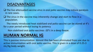 DISADVANTAGES
 The live attenuated vaccine virus in oral polio vaccine may induce paralysis
in rare cases.
 The virus in the vaccine may inherently change and start to flow in a
population.
The newly introduced heat stabilized oral polio vaccine can be stored at 4°c
for a year period without losing its potency
Non stabilized oral polio vaccines -20°c in a deep freeze.
HUMAN NORMAL IG
This is passive immunization. Almost this has been eliminated from use due to
active immunization with oral polio vaccine. This is given in a dose of 0.25-3
mL/Kg body weight.
 