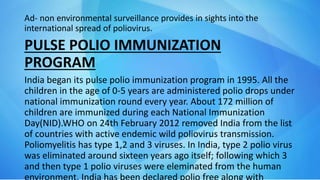 Ad- non environmental surveillance provides in sights into the
international spread of poliovirus.
PULSE POLIO IMMUNIZATION
PROGRAM
India began its pulse polio immunization program in 1995. All the
children in the age of 0-5 years are administered polio drops under
national immunization round every year. About 172 million of
children are immunized during each National Immunization
Day(NID).WHO on 24th February 2012 removed India from the list
of countries with active endemic wild poliovirus transmission.
Poliomyelitis has type 1,2 and 3 viruses. In India, type 2 polio virus
was eliminated around sixteen years ago itself; following which 3
and then type 1 polio viruses were eleminated from the human
 