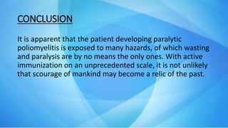 CONCLUSION
It is apparent that the patient developing paralytic
poliomyelitis is exposed to many hazards, of which wasting
and paralysis are by no means the only ones. With active
immunization on an unprecedented scale, it is not unlikely
that scourage of mankind may become a relic of the past.
 
