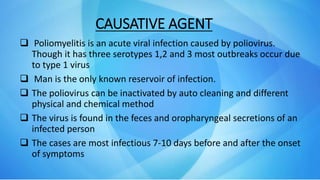 CAUSATIVE AGENT
 Poliomyelitis is an acute viral infection caused by poliovirus.
Though it has three serotypes 1,2 and 3 most outbreaks occur due
to type 1 virus
 Man is the only known reservoir of infection.
 The poliovirus can be inactivated by auto cleaning and different
physical and chemical method
 The virus is found in the feces and oropharyngeal secretions of an
infected person
 The cases are most infectious 7-10 days before and after the onset
of symptoms
 