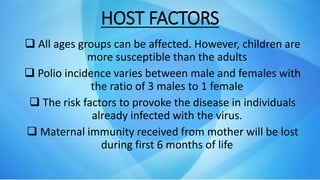 HOST FACTORS
 All ages groups can be affected. However, children are
more susceptible than the adults
 Polio incidence varies between male and females with
the ratio of 3 males to 1 female
 The risk factors to provoke the disease in individuals
already infected with the virus.
 Maternal immunity received from mother will be lost
during first 6 months of life
 