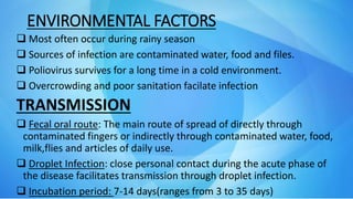 ENVIRONMENTAL FACTORS
 Most often occur during rainy season
 Sources of infection are contaminated water, food and files.
 Poliovirus survives for a long time in a cold environment.
 Overcrowding and poor sanitation facilate infection
TRANSMISSION
 Fecal oral route: The main route of spread of directly through
contaminated fingers or indirectly through contaminated water, food,
milk,flies and articles of daily use.
 Droplet Infection: close personal contact during the acute phase of
the disease facilitates transmission through droplet infection.
 Incubation period: 7-14 days(ranges from 3 to 35 days)
 