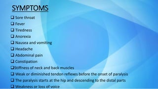 SYMPTOMS
 Sore throat
 Fever
 Tiredness
 Anorexia
 Nausea and vomiting
 Headache
 Abdominal pain
 Constipation
Stiffness of neck and back muscles
 Weak or diminished tendon reflexes before the onset of paralysis
 The paralysis starts at the hip and descending to the distal parts
 Weakness or loss of voice
 