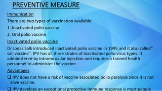 PREVENTIVE MEASURE
Immunization
There are two types of vaccination available:
1. Inactivated polio vaccine
2. Oral polio vaccine
Inactivated polio vaccine
Dr Jonas Salk introduced inactivated polio vaccine in 1995 and it also called"
sall vaccine". IPV has all three strains of inactivated polio virus types. It
administered by intramuscular injection and requires a trained health
personnel to administer the vaccine.
Advantages
 IPV does not have a risk of vaccine associated polio paralysis since it is not
alive vaccine.
 IPV develops an exceptional protective immune response is most people
 