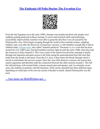 The Epidemic Of Polio During The Egyptian Era
From the late Egyptian era to the early 1900's, humans were perplexed about why people were
suddenly getting paralyzed without warning. It wasn't until research skills and technology
accessibility improved that scientists were able to grasp the idea that it was all caused by the
Poliomyelitis virus. Polio began ravaging through the world in the twentieth century, crippling
children, and, even after the discovery of numerous vaccines, is still relentless enough that it infects
children today. Poliomyelitis, also called "infantile paralysis" (Swanson 1), is a virus that has been
around for over 3,000 years, but had troubled scientists right up until the early 1900s when they had
the resources to fully research it. This virus is part of the enterovirus division, meaning it attacks
through oral ingestion and gains access to the body along the gastrointestinal tract (the tract that
leads from the mouth to the anus). From the G.I. tract, it then enters the blood, through which it
travels to and attacks the nervous system. Once the virus fully destroys a neuron, the neuron then
cannot regenerate and therefore ends the connection between the other neurons around it. This left
the infected hosts with twisted limbs, extreme muscle pain and spasms, and, in extremely severe
cases, the inability to perform vital life functions. Polio can be classified into three different types,
depending on which part of the nervous system it decides to attack. Spinal Poliomyelitis was the
most
... Get more on HelpWriting.net ...
 