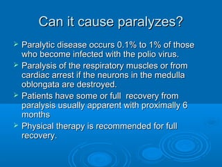 Can it cause paralyzes?Can it cause paralyzes?
 Paralytic disease occurs 0.1% to 1% of thoseParalytic disease occurs 0.1% to 1% of those
who become infected with the polio virus.who become infected with the polio virus.
 Paralysis of the respiratory muscles or fromParalysis of the respiratory muscles or from
cardiac arrest if the neurons in the medullacardiac arrest if the neurons in the medulla
oblongata are destroyed.oblongata are destroyed.
 Patients have some or full recovery fromPatients have some or full recovery from
paralysis usually apparent with proximally 6paralysis usually apparent with proximally 6
monthsmonths
 Physical therapy is recommended for fullPhysical therapy is recommended for full
recovery.recovery.
 