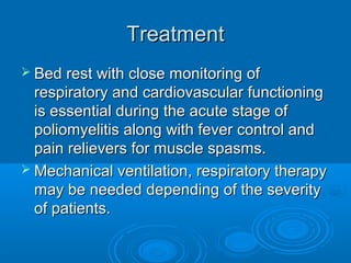 TreatmentTreatment
 Bed rest with close monitoring ofBed rest with close monitoring of
respiratory and cardiovascular functioningrespiratory and cardiovascular functioning
is essential during the acute stage ofis essential during the acute stage of
poliomyelitis along with fever control andpoliomyelitis along with fever control and
pain relievers for muscle spasms.pain relievers for muscle spasms.
 Mechanical ventilation, respiratory therapyMechanical ventilation, respiratory therapy
may be needed depending of the severitymay be needed depending of the severity
of patients.of patients.
 