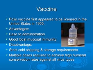 VaccineVaccine
 Polio vaccine first appeared to be licensed in thePolio vaccine first appeared to be licensed in the
United States in 1955.United States in 1955.
 Advantages:Advantages:
 Ease to administrationEase to administration
 Good local mucosal immunityGood local mucosal immunity
 Disadvantage:Disadvantage:
 Strict cold shipping & storage requirementsStrict cold shipping & storage requirements
 Multiple doses required to achieve high humeralMultiple doses required to achieve high humeral
conservation rates against all virus typesconservation rates against all virus types
 