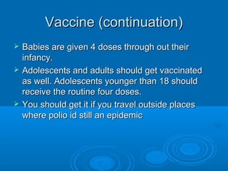 Vaccine (continuation)Vaccine (continuation)
 Babies are given 4 doses through out theirBabies are given 4 doses through out their
infancy.infancy.
 Adolescents and adults should get vaccinatedAdolescents and adults should get vaccinated
as well. Adolescents younger than 18 shouldas well. Adolescents younger than 18 should
receive the routine four doses.receive the routine four doses.
 You should get it if you travel outside placesYou should get it if you travel outside places
where polio id still an epidemicwhere polio id still an epidemic
 