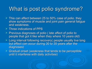 What is post polio syndrome?What is post polio syndrome?
 This can affect between 25 to 50% case of polio. theyThis can affect between 25 to 50% case of polio. they
show symptoms of muscle and joint pain general fatigueshow symptoms of muscle and joint pain general fatigue
and weakness.and weakness.
 Three indications of PPSThree indications of PPS
 Previous diagnoses of polio ( late affect of polio toPrevious diagnoses of polio ( late affect of polio to
people that got it like when they where 10 years old)people that got it like when they where 10 years old)
 Long interval following recovery( people usually live longLong interval following recovery( people usually live long
but effect can occur during 30 to 35 years after thebut effect can occur during 30 to 35 years after the
diagnoses)diagnoses)
 Gradual onset (weakness that tends to be perceptibleGradual onset (weakness that tends to be perceptible
until it interferes with daily activities)until it interferes with daily activities)
 