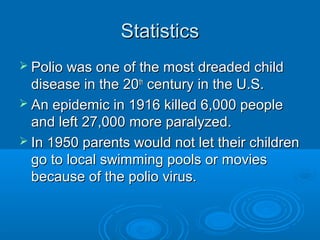 StatisticsStatistics
 Polio was one of the most dreaded childPolio was one of the most dreaded child
disease in the 20disease in the 20thth
century in the U.S.century in the U.S.
 An epidemic in 1916 killed 6,000 peopleAn epidemic in 1916 killed 6,000 people
and left 27,000 more paralyzed.and left 27,000 more paralyzed.
 In 1950 parents would not let their childrenIn 1950 parents would not let their children
go to local swimming pools or moviesgo to local swimming pools or movies
because of the polio virus.because of the polio virus.
 