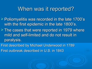 When was it reported?When was it reported?
 Poliomyelitis was recorded in the late 1700’sPoliomyelitis was recorded in the late 1700’s
with the first epidemic in the late 1800’s.with the first epidemic in the late 1800’s.
 The cases that were reported in 1979 whereThe cases that were reported in 1979 where
mild and self-limited and do not result inmild and self-limited and do not result in
paralysis.paralysis.
First described by Michael Underwood in 1789First described by Michael Underwood in 1789
First outbreak described in U.S. in 1843First outbreak described in U.S. in 1843
 