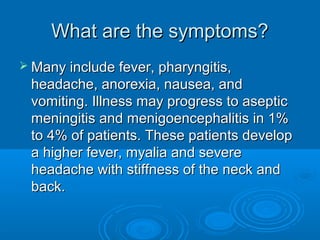 What are the symptoms?What are the symptoms?
 Many include fever, pharyngitis,Many include fever, pharyngitis,
headache, anorexia, nausea, andheadache, anorexia, nausea, and
vomiting. Illness may progress to asepticvomiting. Illness may progress to aseptic
meningitis and menigoencephalitis in 1%meningitis and menigoencephalitis in 1%
to 4% of patients. These patients developto 4% of patients. These patients develop
a higher fever, myalia and severea higher fever, myalia and severe
headache with stiffness of the neck andheadache with stiffness of the neck and
back.back.
 