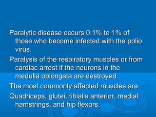 Paralytic disease occurs 0.1% to 1% ofParalytic disease occurs 0.1% to 1% of
those who become infected with the poliothose who become infected with the polio
virus.virus.
Paralysis of the respiratory muscles or fromParalysis of the respiratory muscles or from
cardiac arrest if the neurons in thecardiac arrest if the neurons in the
medulla oblongata are destroyedmedulla oblongata are destroyed
The most commonly affected muscles areThe most commonly affected muscles are
Quadriceps, glutei, tibialis anterior, medialQuadriceps, glutei, tibialis anterior, medial
hamstrings, and hip flexors.hamstrings, and hip flexors.
 