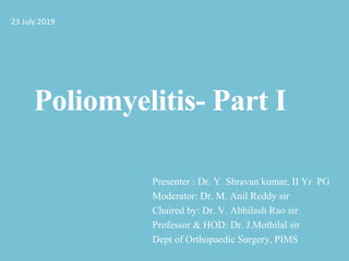 Poliomyelitis- Part I
Presenter : Dr. Y. Shravan kumar, II Yr PG
Moderator: Dr. M. Anil Reddy sir
Chaired by: Dr. V. Abhilash Rao sir
Professor & HOD: Dr. J.Mothilal sir
Dept of Orthopaedic Surgery, PIMS
23 July 2019
 