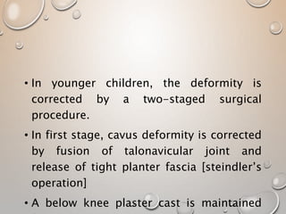• In younger children, the deformity is
corrected by a two-staged surgical
procedure.
• In first stage, cavus deformity is corrected
by fusion of talonavicular joint and
release of tight planter fascia [steindler’s
operation]
• A below knee plaster cast is maintained
 