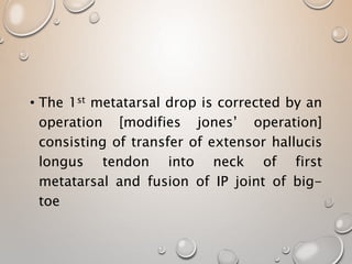 • The 1st metatarsal drop is corrected by an
operation [modifies jones’ operation]
consisting of transfer of extensor hallucis
longus tendon into neck of first
metatarsal and fusion of IP joint of big-
toe
 