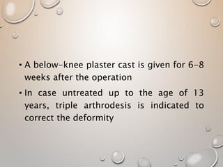 • A below-knee plaster cast is given for 6-8
weeks after the operation
• In case untreated up to the age of 13
years, triple arthrodesis is indicated to
correct the deformity
 