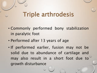 Triple arthrodesis
• Commonly performed bony stabilization
in paralytic foot
• Performed after 13 years of age
• If performed earlier, fusion may not be
solid due to abundance of cartilage and
may also result in a short foot due to
growth disturbance
 