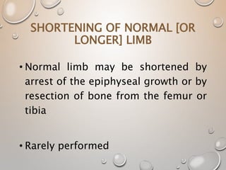 SHORTENING OF NORMAL [OR
LONGER] LIMB
• Normal limb may be shortened by
arrest of the epiphyseal growth or by
resection of bone from the femur or
tibia
• Rarely performed
 