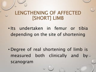 LENGTHENING OF AFFECTED
[SHORT] LIMB
• Its undertaken in femur or tibia
depending on the site of shortening
• Degree of real shortening of limb is
measured both clinically and by
scanogram
 
