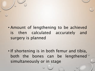 • Amount of lengthening to be achieved
is then calculated accurately and
surgery is planned
• If shortening is in both femur and tibia,
both the bones can be lengthened
simultaneously or in stage
 