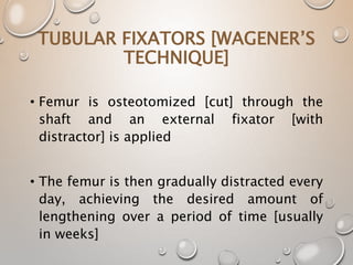 TUBULAR FIXATORS [WAGENER’S
TECHNIQUE]
• Femur is osteotomized [cut] through the
shaft and an external fixator [with
distractor] is applied
• The femur is then gradually distracted every
day, achieving the desired amount of
lengthening over a period of time [usually
in weeks]
 
