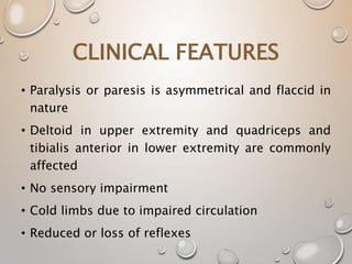 • Paralysis or paresis is asymmetrical and flaccid in
nature
• Deltoid in upper extremity and quadriceps and
tibialis anterior in lower extremity are commonly
affected
• No sensory impairment
• Cold limbs due to impaired circulation
• Reduced or loss of reflexes
CLINICAL FEATURES
 