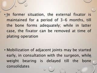 • In former situation, the external fixator is
maintained for a period of 3-6 months, till
the bone forms adequately; while in latter
case, the fixator can be removed at time of
plating operation
• Mobilization of adjacent joints may be started
early, in consultation with the surgeon, while
weight bearing is delayed till the bone
consolidates
 