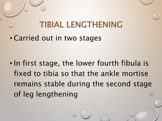 TIBIAL LENGTHENING
• Carried out in two stages
• In first stage, the lower fourth fibula is
fixed to tibia so that the ankle mortise
remains stable during the second stage
of leg lengthening
 