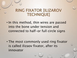 RING FIXATOR [ILIZAROV
TECHNIQUE]
• In this method, thin wires are passed
into the bone under tension and
connected to half-or full circle signs
• The most commonly used ring fixator
is called ilizaov fixator, after its
innovator
 