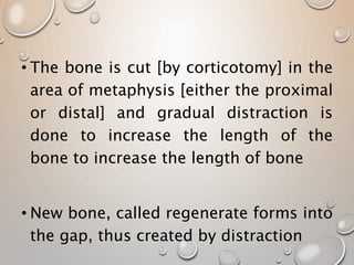 • The bone is cut [by corticotomy] in the
area of metaphysis [either the proximal
or distal] and gradual distraction is
done to increase the length of the
bone to increase the length of bone
• New bone, called regenerate forms into
the gap, thus created by distraction
 
