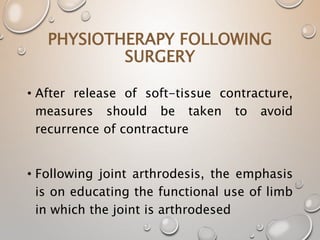 PHYSIOTHERAPY FOLLOWING
SURGERY
• After release of soft-tissue contracture,
measures should be taken to avoid
recurrence of contracture
• Following joint arthrodesis, the emphasis
is on educating the functional use of limb
in which the joint is arthrodesed
 