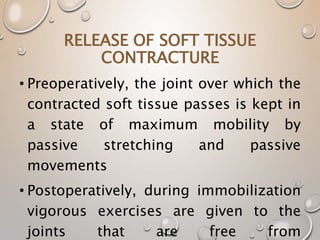 RELEASE OF SOFT TISSUE
CONTRACTURE
• Preoperatively, the joint over which the
contracted soft tissue passes is kept in
a state of maximum mobility by
passive stretching and passive
movements
• Postoperatively, during immobilization
vigorous exercises are given to the
joints that are free from
 