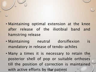 • Maintaining optimal extension at the knee
after release of the iliotibial band and
hamstring release
• Maintaining neutral dorsiflexion is
mandatory in release of tendo-achiles
• Many a times it is necessary to retain the
posterior shell of pop or suitable orthoses
till the position of correction is maintained
with active efforts by the patient
 