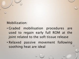 Mobilization:
• Graded mobilisation procedures are
used to regain early full ROM at the
joint related to the soft tissue release
• Relaxed passive movement following
soothing heat are ideal
 
