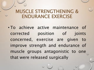 MUSCLE STRENGTHENING &
ENDURANCE EXERCISE
• To achieve active maintenance of
corrected position of joints
concerned, exercise are given to
improve strength and endurance of
muscle groups antagonistic to one
that were released surgically
 