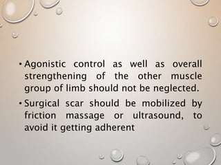 • Agonistic control as well as overall
strengthening of the other muscle
group of limb should not be neglected.
• Surgical scar should be mobilized by
friction massage or ultrasound, to
avoid it getting adherent
 