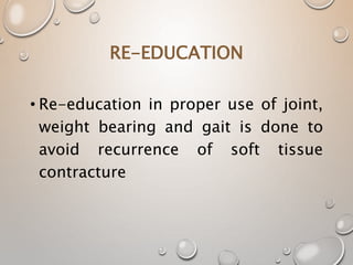 RE-EDUCATION
• Re-education in proper use of joint,
weight bearing and gait is done to
avoid recurrence of soft tissue
contracture
 