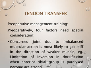 TENDON TRANSFER
Preoperative management training:
Preoperatively, four factors need special
consideration:
• Concerned joint due to imbalanced
muscular action is most likely to get stiff
in the direction of weaker muscle, eg.
Limitation of inversion in dorsiflexion
when anterior tibial group is paralysed
 